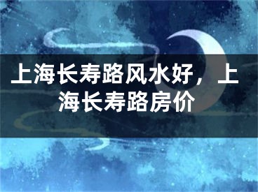 上海长寿路风水好，上海长寿路房价
