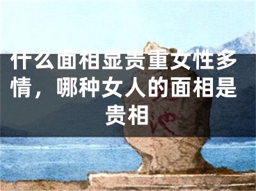 什么面相显贵重女性多情，哪种女人的面相是贵相