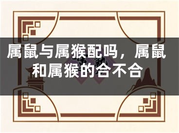 属鼠与属猴配吗，属鼠和属猴的合不合
