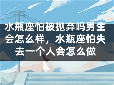 水瓶座怕被抛弃吗男生会怎么样，水瓶座怕失去一个人会怎么做
