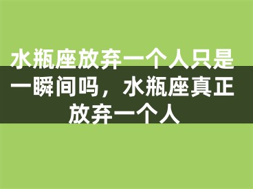 水瓶座放弃一个人只是一瞬间吗，水瓶座真正放弃一个人