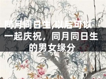同月同日生,以后可以一起庆祝，同月同日生的男女缘分