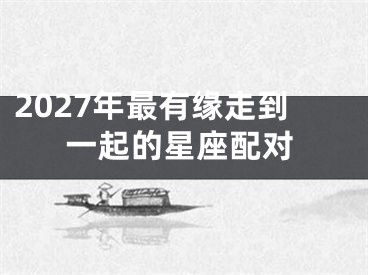 2027年最有缘走到一起的星座配对