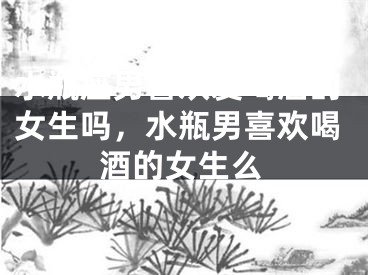 水瓶座男喜欢爱喝酒的女生吗，水瓶男喜欢喝酒的女生么