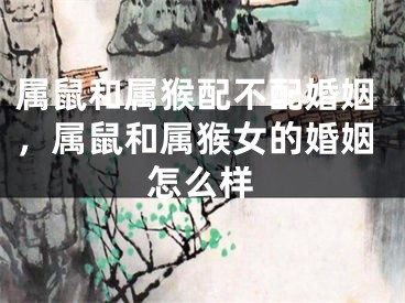 属鼠和属猴配不配婚姻,属鼠和属猴女的婚姻怎么样