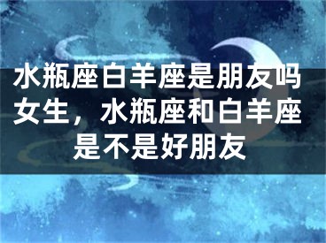 水瓶座白羊座是朋友吗女生，水瓶座和白羊座是不是好朋友