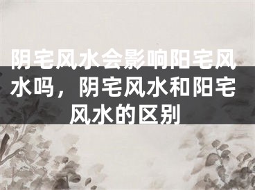 阴宅风水会影响阳宅风水吗,阴宅风水和阳宅风水的区别