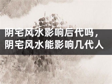 阴宅风水影响后代吗,阴宅风水能影响几代人