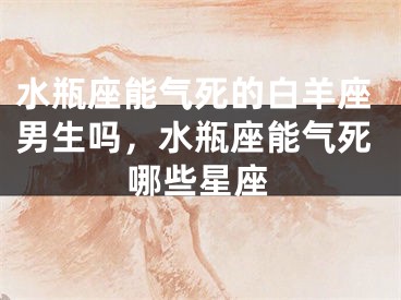 水瓶座能气死的白羊座男生吗，水瓶座能气死哪些星座