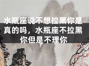 水瓶座说不想拉黑你是真的吗，水瓶座不拉黑你但是不理你