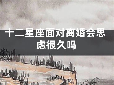 十二星座面对离婚会思虑很久吗