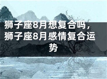 狮子座8月想复合吗,狮子座8月感情复合运势