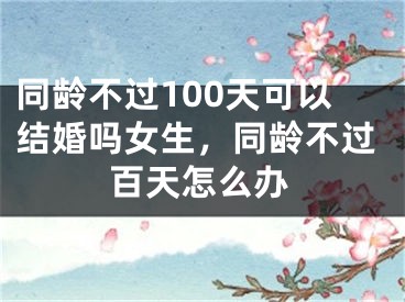 同龄不过100天可以结婚吗女生，同龄不过百天怎么办