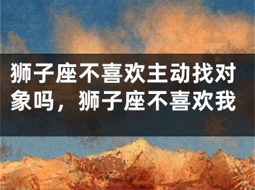 狮子座不喜欢主动找对象吗，狮子座不喜欢我