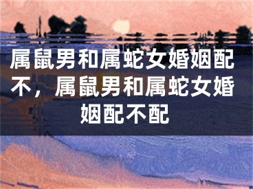 属鼠男和属蛇女婚姻配不，属鼠男和属蛇女婚姻配不配