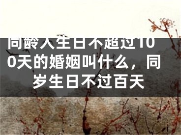 同龄人生日不超过100天的婚姻叫什么，同岁生日不过百天