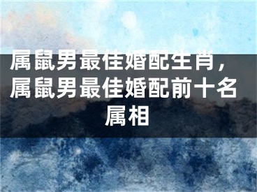属鼠男最佳婚配生肖，属鼠男最佳婚配前十名属相