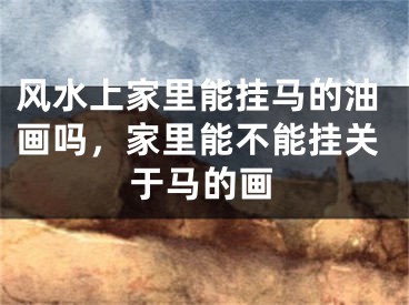 风水上家里能挂马的油画吗，家里能不能挂关于马的画