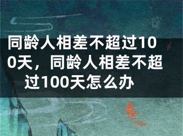 同龄人相差不超过100天，同龄人相差不超过100天怎么办