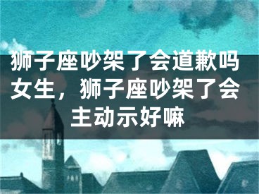 狮子座吵架了会道歉吗女生，狮子座吵架了会主动示好嘛