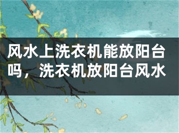 风水上洗衣机能放阳台吗,洗衣机放阳台风水