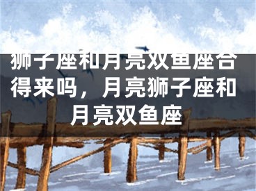 狮子座和月亮双鱼座合得来吗，月亮狮子座和月亮双鱼座