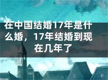 在中国结婚17年是什么婚，17年结婚到现在几年了