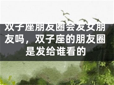 双子座朋友圈会发女朋友吗,双子座的朋友圈是发给谁看的