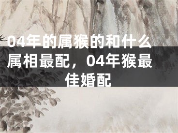 04年的属猴的和什么属相最配，04年猴最佳婚配