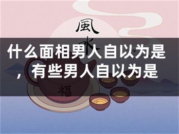 什么面相男人自以为是，有些男人自以为是