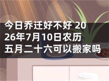 今日乔迁好不好 2026年7月10日农历五月二十六可以搬家吗