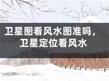 卫星图看风水图准吗，卫星定位看风水