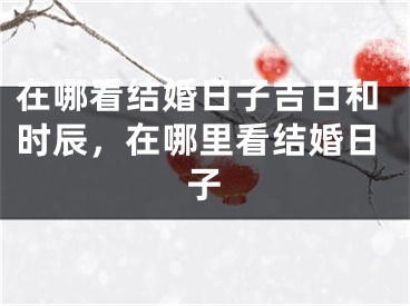 在哪看结婚日子吉日和时辰，在哪里看结婚日子